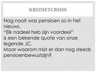 KREDIETCRISIS
Nog nooit was pensioen zo in het
nieuws.
“Elk nadeel heb zijn voordeel”
is een bekende quote van onze
legende JC.
Maar waarom mist er dan nog steeds
pensioenbewustzijn?
 