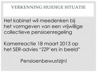 VERKENNING HUIDIGE SITUATIE
Het kabinet wil meedenken bij
het vormgeven van een vrijwillige
collectieve pensioenregeling
Kamerreactie 18 maart 2013 op
het SER-advies “ZZP’ers in beeld”
Pensioenbewustzijn!
 