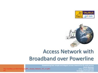 Access Network with
                                    Broadband over Powerline
                                                      Establishing fast, simple and elegant access network for IP multi-service
                                                                                                                Broto Santoso
http://rackfiles.com/8rih7e47uudg/BPL_Access_Network_101_v1.pdf.h                                        CTO, Taurus GSCOM
tml                                                                                                   broto@gscom-asia.com
 