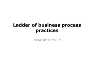 Ladder of business process 
practices 
Alexander SAMARIN 
 