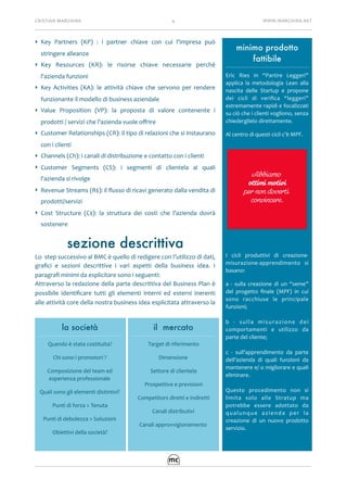 CRISTIAN	MARCHINA 4 WWW.MARCHINA.NET
‣ Key	 Partners	 (KP)	 :	 i	 partner	 chiave	 con	 cui	 l'impresa	 può	
stringere	alleanze	
‣ Key	 Resources	 (KR):	 le	 risorse	 chiave	 necessarie	 perché	
l'azienda	funzioni	
‣ Key	 Activities	 (KA):	 le	 attività	 chiave	 che	 servono	 per	 rendere	
funzionante	il	modello	di	business	aziendale	
‣ Value	 Proposition	 (VP):	 la	 proposta	 di	 valore	 contenente	 i	
prodotti	/	servizi	che	l’azienda	vuole	oﬀrire	
‣ Customer	Relationships	(CR):	il	tipo	di	relazioni	che	si	instaurano	
con	i	clienti	
‣ Channels	(Ch):	i	canali	di	distribuzione	e	contatto	con	i	clienti	
‣ Customer	 Segments	 (CS):	 i	 segmenti	 di	 clientela	 ai	 quali	
l'azienda	si	rivolge	
‣ Revenue	Streams	(R$):	il	ﬂusso	di	ricavi	generato	dalla	vendita	di	
prodotti/servizi	
‣ Cost	 Structure	 (C$):	 la	 struttura	 dei	 costi	 che	 l'azienda	 dovrà	
sostenere		
sezione descrittiva
Lo		step	successivo	al	BMC	è	quello	di	redigere	con	l’utilizzo	di	dati,	
graﬁci	 e	 sezioni	 descrittive	 i	 vari	 aspetti	 della	 business	 idea.	 I	
paragraﬁ	minimi	da	esplicitare	sono	i	seguenti:	
Attraverso	la	redazione	della	parte	descrittiva	del	Business	Plan	è	
possibile	 identiﬁcare	 tutti	 gli	 elementi	 interni	 ed	 esterni	 inerenti	
alle	attività	core	della	nostra	business	idea	esplicitata	attraverso	la	
la società
Quando	è	stata	costituita?	
Chi	sono	i	promotori	?	
Composizione	del	team	ed	
esperienza	professionale		
Quali	sono	gli	elementi	distintivi?	
Punti	di	forza	>	Tenuta	
Punti	di	debolezza	>	Soluzioni	
Obiettivi	della	società?	
il mercato
Target	di	riferimento	
Dimensione	
Settore	di	clientela		
Prospettive	e	previsioni	
Competitors	diretti	e	indiretti	
Canali	distributivi	
Canali	approvvigionamento	
minimo prodotto
fattibile
Eric	 Ries	 in	 “Partire	 Leggeri”	
applica	 la	 metodologia	 Lean	 alla	
nascita	 delle	 Startup	 e	 propone	
dei	 cicli	 di	 veriﬁca	 “leggeri”	
estremamente	rapidi	e	focalizzati	
su	ciò	che	i	clienti	vogliono,	senza	
chiederglielo	direttamente.	
Al	centro	di	questi	cicli	c’è	MPF.	
I	 cicli	 produttivi	 di	 creazione-
misurazione-apprendimento	 si	
basano:	
a	 -	 sulla	 creazione	 di	 un	 “seme”	
del	 progetto	 ﬁnale	 (MPF)	 in	 cui	
sono	 racchiuse	 le	 principale	
funzioni;	
b	 -	 sulla	 misurazione	 dei	
comportamenti	 e	 utilizzo	 da	
parte	del	cliente;	
c	 -	 sull’apprendimento	 da	 parte	
dell’azienda	 di	 quali	 funzioni	 da	
mantenere	e/	o	migliorare	e	quali	
eliminare.	
Questo	 procedimento	 non	 si	
limita	 solo	 alle	 Stratup	 ma	
potrebbe	 essere	 adottato	 da	
qualunque	 azienda	 per	 la	
creazione	 di	 un	 nuovo	 prodotto	
servizio.	
 