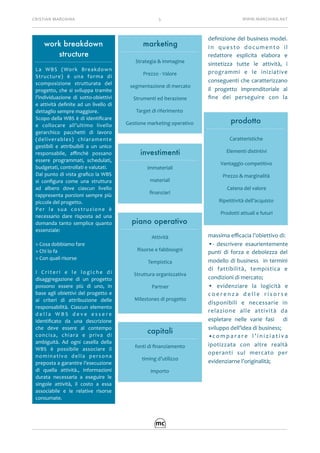 CRISTIAN	MARCHINA 5 WWW.MARCHINA.NET
deﬁnizione	del	business	model.	
In	 questo	 documento	 il	
redattore	 esplicita	 elabora	 e	
sintetizza	 tutte	 le	 attività,	 i	
programmi	 e	 le	 iniziative	
conseguenti	che	caratterizzano	
il	 progetto	 imprenditoriale	 al	
ﬁne	 dei	 perseguire	 con	 la	
massima	eﬃcacia	l’obiettivo	di:	
•-	 descrivere	 esaurientemente	
punti	 di	 forza	 e	 debolezza	 del	
modello	di	business	 	in	termini	
di	 fattibilità,	 tempistica	 e	
condizioni	di	mercato;	
•	 evidenziare	 la	 logicità	 e	
c o e r e n z a	 d e l l e	 r i s o r s e	
disponibili	 e	 necessarie	 in	
relazione	 alle	 attività	 da	
espletare	 nelle	 varie	 fasi	 	 di	
sviluppo	dell’idea	di	business;	
•c o m p a r a r e	 l ’ i n i z i a t i v a	
ipotizzata	 con	 altre	 realtà	
operanti	 sul	 mercato	 per	
evidenziarne	l’originalità;	
piano operativo
Attività	
Risorse	e	fabbisogni		
Tempistica	
Struttura	organizzativa	
Partner	
Milestones	di	progetto	
marketing
Strategia	&	immagine	
Prezzo	-	Valore	
segmentazione	di	mercato	
Strumenti	ed	iterazione	
Target	di	riferimento	
Gestione	marketing	operativo	
work breakdown
structure
La	 WBS	 (Work	 Breakdown	
Structure)	 è	 una	 forma	 di	
scomposizione	 strutturata	 del	
progetto,	che	si	sviluppa	tramite	
l’individuazione	 di	 sotto-obiettivi	
e	attività	deﬁnite	ad	un	livello	di	
dettaglio	sempre	maggiore.		
Scopo	della	WBS	è	di	identiﬁcare	
e	 collocare	 all’ultimo	 livello	
gerarchico	 pacchetti	 di	 lavoro	
(deliverables)	 chiaramente	
gestibili	 e	 attribuibili	 a	 un	 unico	
responsabile,	 aﬃnchè	 possano	
essere	 programmati,	 schedulati,	
budgetati,	controllati	e	valutati.	
Dal	punto	di	vista	graﬁco	la	WBS	
si	 conﬁgura	 come	 una	 struttura	
ad	 albero	 dove	 ciascun	 livello	
rappresenta	porzioni	sempre	più	
piccole	del	progetto.	
Per	 la	 sua	 costruzione	 è	
necessario	 dare	 risposta	 ad	 una	
domanda	 tanto	 semplice	 quanto	
essenziale:	
>	Cosa	dobbiamo	fare	
>	Chi	lo	fa	
>	Con	quali	risorse	
I	 C r i t e r i	 e	 l e	 l o g i c h e	 d i	
disaggregazione	 di	 un	 progetto	
possono	 essere	 più	 di	 uno,	 in	
base	agli	obiettivi	del	progetto	e	
ai	 criteri	 di	 attribuzione	 delle	
responsabilità.	 Ciascun	 elemento	
d e l l a	 W B S	 d e v e	 e s s e r e	
identiﬁcato	 da	 una	 descrizione	
che	 deve	 essere	 al	 contempo	
concisa,	 chiara	 e	 priva	 di	
ambiguità.	 Ad	 ogni	 casella	 della	
WBS	 è	 possibile	 associare	 il	
nominativo	 della	 persona		
preposta	a	garantire	l’esecuzione	
di	 quella	 attività.,	 informazioni	
durata	 necessaria	 a	 eseguire	 le	
singole	 attività,	 il	 costo	 a	 essa	
associabile	 e	 le	 relative	 risorse	
consumate.	
prodotto
Caratteristiche	
Elementi	distintivi	
Vantaggio	competitivo	
Prezzo	&	marginalità	
Catena	del	valore	
Ripetitività	dell’acquisto	
Prodotti	attuali	e	futuri	
investimenti
immateriali	
materiali	
ﬁnanziari	
capitali
fonti	di	ﬁnanziamento	
timing	d’utilizzo	
importo	
 