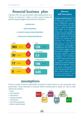 CRISTIAN	MARCHINA 6 WWW.MARCHINA.NET
ﬁnancial business plan
Il	 Business	 Plan	 non	 può	 prescindere	 dalla	 predisposizione	 di	 un	
”bilancio	 di	 previsione”,	 riferito	 ai	 diversi	 esercizi	 previsti	 dal	
periodo	temporale	oggetto	di	previsione	ed	articolato	in:	
assumptions
Al	 ﬁne	 di	 rendere	 al	 lettore	 comprensibile	 i	 prospetti	 di	 sintesi	 inerenti	 al	 conto	 economico,	 stato	
patrimoniale	 e	 ﬂusso	 ﬁnanziario	 è	 necessario	 deﬁnire	 sinteticamente	 le	 ipotesi	 ed	 i	 dati	 di	 sintesi	
utilizzati	per	calcolare:	
• Ricavi	
• Costi	operativi	
• Investimenti	
• Capitale	circolante	
• Investimenti	
• Fonti	di	ﬁnanziamento	
• Debiti	e	crediti	tributari	
ASSUMPTIONS
CONTO	ECONOMICO
IL	FLUSSO	DI	CASSA	O	PIANO	FINANZIARIO
STRESS	TEST	E	ANALISI	SOSTENIBILITA’
dilemma
dell’innovatore
“Il	dilemma	dell’innovatore”	è	la	
principale	 teoria	 contenuta	 nel	
suo	 omologo	 libro,	 in	 cui	 il	
Clayton	 Christiansen	 ricercatore	
di	 Harvard	 sostiene	 che,	 molto	
spesso,	 il	 motivo	 del	 fallimento	
delle	 imprese	 non	 è	 dovuto	 al	
fatto	 che	 i	 loro	 dirigenti	
prendano	decisioni	sbagliate,	ma	
perché	 prendono	 decisioni	
buone,	 lo	 stesso	 tipo	 di	 buone	
decisioni	 che	 avevano	 reso	 di	
successo	 tali	 imprese	 per	
d e c e n n i .	 I l	 “ d i l e m m a	
dell’innovatore”	 è	 che	 “fare	 la	
cosa	 giusta	 è	 la	 cosa	 sbagliata”.	
L’insegnamento	che	se	ne	trae	è	
che	 le	 società	 maggiori	 devono	
porsi	subito	il	problema	di	come	
introdurre	 prodotti	 e	 servizi	
“innovativi”	 anche	 se	 tendono	 a	
conﬁggere	 con	 il	 business	
corrente.	Il	primo	istinto	è	quello	
d i	 r i f u g g e r l i	 p e r c h é	 n o n	
rispondono	ai	criteri	di	redditività	
stabiliti	dal	management.	Però	se	
non	 fanno	 propria	 questa	
innovazione	o	se	la	eseguono	con	
scarsa	 determinazione,	 qualcun	
altro	 lo	 farà	 al	 posto	 loro	 e	 il	
business	 prosperoso	 sarà	
inesorabilmente	cannibalizzato.	
 