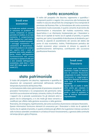 CRISTIAN	MARCHINA 7 WWW.MARCHINA.NET
conto economico
Si	 tratta	 del	 prospetto	 che	 descrive,	 rappresenta	 e	 quantiﬁca	 i	
componenti	positivi	e	negativi	che	concorrono	alla	formazione	del	
reddito	in	ciascuno	dei	periodi	che	compongono	l’arco	temporale	di	
previsione	del	Business	Plan.	La	formulazione	del	conto	economico	
di	previsione	risulta	essenziale,	in	quanto	consente	di	pervenire	alla	
determinazione	 e	 misurazione	 del	 risultato	 economico	 netto.	
Quest’ultimo	 è	 un	 riferimento	 fondamentale	 per	 i	 ﬁnanziatori	 a	
titolo	sia	di	capitale	di	rischio	sia	di	capitale	di	prestito,	in	quanto	
esprime,	per	i	primi,	la	possibilità	di	distribuzione	di	dividendi	e	per	i	
secondi,	 la	 capacità	 di	 assorbimento	 del	 servizio	 del	 debito	 dal	
punto	 di	 vista	 economico.	 Inoltre,	 l’individuazione	 periodica	 dei	
risultati	 economici	 attesi	 consente	 di	 stimare	 la	 capacità	 di	
autoﬁnanziamento	 dell’impresa,	 contribuendo	 alla	 successiva	
pianiﬁcazione	ﬁnanziaria.	
stato patrimoniale	
Si	 tratta	 del	 prospetto	 che	 descrive,	 rappresenta	 e	 quantiﬁca	 la	
situazione	 dei	 componenti	 patrimoniali	 dell’azienda	 nell’arco	
temporale	di	previsione	del	Business	Plan.		
La	formulazione	dello	stato	patrimoniale	di	previsione	consente	di	
prevedere	 l’ammontare	 e	 la	 composizione	 del	 patrimonio	 netto	
nonché	la	sua	evoluzione	nel	tempo,	consente,	inoltre,	di	veriﬁcare	
i	 rapporti	 che	 si	 prevede	 sussisteranno	 fra	 gli	 elementi	 attivi	 e	
passivi	 che	 lo	 compongono,	 e	 in	 che	 modo	 gli	 stessi	 verranno	 a	
modiﬁcarsi	per	eﬀetto	della	gestione	economica	e	della	gestione	
ﬁnanziaria,	che	emergono,	rispettivamente,	dal	conto	economico	di	previsione	e	dal	piano	ﬁnanziario.	
Queste	 informazioni	 forniscono	 elementi	 di	 conoscenza	 per	 i	 ﬁnanziatori	 a	 titolo	 sia	 di	 capitale	 di	
rischio	che	di	capitale	di	prestito,	in	quanto	sintetizzano	gli	eﬀetti	che	la	gestione	è	idonea	a	produrre	
sulla	ricchezza	aziendale	considerata	in	un’ottica	di	futuro	funzionamento,	a	garanzia	della	continuità	
nel	tempo	del	pro-	getto	d’impresa.	
break even
economico
La	 break-even	 analysis	 consente	
la	 soluzione	 di	 problemi	 di	
statica	 comparata	 in	 quanto	
permette	di	studiare,	in	un	dato	
momento,	 il	 comportamento	
delle	relazioni	tra	i	costi	totali,	i	
ricavi	totali,	i	risultati	economici		
I	 passaggi	 matematici	 che	
consentono	 di	 determinare	 i	
volumi	da	produrre	e	da	vendere	
per	 coprire	 tutti	 i	 costi	 di	
gestione	sono	molto	semplici:	si	
parte,	 infatti,	 dall’equazione	
f o n d a m e n t a l e	 d e l	 c o n t o	
economico	in	ipotesi	di	utile	pari	
a	 zero	 (metodo	 dell’equazione	
economica),	 ossia	 dove	 i	 ricavi	
totali	 (RT)	 siano	 uguali	 ai	 costi	
totale	(CT).	
break even
finanziario
Il	 break	 even	 ﬁnanziario	
determina	 il	 livello	 di	 fatturato	
ove	 le	 entrate	 ﬁnanziarie	
compensano	 le	 uscite	 ﬁnanziari	
ﬁnalizzate	 a	 raggiungere	
l’equilibrio	ﬁnanziari	in	funzione	
delle	 fonti	 di	 ﬁnanziamento	
disponibili.	
Questo	 tipo	 di	 analisi	 è	 molto	
utile	 anche	 per	 valutare	 in	
anticipo	 se	 l’azienda	 sarà	 in	
grado	 o	 meno	 di	 sostenere	 la	
fase	 di	 start-up	 dell’iniziativa	
imprenditoriale.	
 