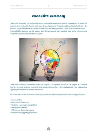 CRISTIAN	MARCHINA 9 WWW.MARCHINA.NET
executive summary	
L’Executive	Summary	è	la	sezione	più	importante	del	Business	Plan,	poiché	rappresenta	la	sintesi	del	
progetto	imprenditoriale	futuro.	Sulla	base	di	questa	sezione,	l’investitore	(o	qualsiasi	altro	lettore	del	
Business	Plan),	deciderà	se	procedere	o	meno	nella	lettura	approfondita	delle	altre	sezioni	del	piano.	
È	 consigliabile	 redigere	 questa	 sezione	 per	 ultima,	 quando	 ogni	 capitolo	 sarà	 stato	 attentamente	
completato	e	analizzato	in	tutte	le	sue	parti.	
L’Executive	 Summary	 dovrebbe	 essere	 di	 lunghezza	 compresa	 fra	 una	 e	 tre	 pagine	 e	 dovrebbe	
riportare	in	modo	chiaro	e	conciso	le	informazioni	di	maggiore	rilievo	sull’azienda	e	sui	traguardi	da	
raggiungere	in	termini	economici	e	ﬁnanziari.	
Per	realizzare	il	vostro	Executive	Summary	dovrete	fare	delle	brevi	considerazioni	sui	seguenti	punti:	
‣ Business	idea	
‣ Mercato	di	riferimento	
‣ Prodotto	e	vantaggio	competitivo	
‣ Management	e	team	
‣ Milestone	e	Gaant	di	progetto	
‣ Obiettivi	del	soggetto	proponente	
 
