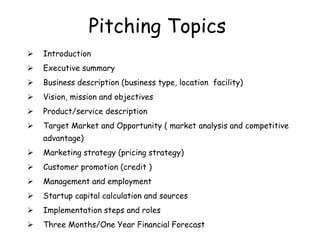 Pitching Topics
 Introduction
 Executive summary
 Business description (business type, location facility)
 Vision, mission and objectives
 Product/service description
 Target Market and Opportunity ( market analysis and competitive
advantage)
 Marketing strategy (pricing strategy)
 Customer promotion (credit )
 Management and employment
 Startup capital calculation and sources
 Implementation steps and roles
 Three Months/One Year Financial Forecast
 