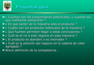 ¿ Cuántos son los consumidores potenciales, y cuantos los que realmente comprarán ? ¿ En qué sector de la industria está el producto ? ¿ Cuáles son los productos habituales de la industria ? ¿ Qué fuentes permiten llegar a estas conclusiones ? ¿ Cuál es el rol d este negocio en esta industria ? ¿ El producto es standart o es innovador ? ¿ Cuál es la posición del negocio en la cadena de valor agregado ? Breve definición de la competencia . Preguntas gu í a 