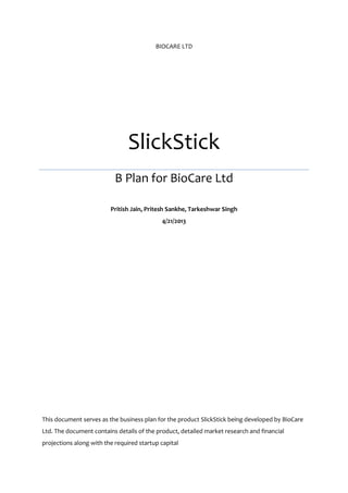 BIOCARE LTD

SlickStick
B Plan for BioCare Ltd
Pritish Jain, Pritesh Sankhe, Tarkeshwar Singh
4/21/2013

This document serves as the business plan for the product SlickStick being developed by BioCare
Ltd. The document contains details of the product, detailed market research and financial
projections along with the required startup capital

 