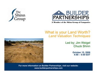 A Member of the Shinn Group of Companies




                            What is your Land Worth?
                                Land Valuation Techniques
                                                  Led by: Jim Weigel
                                                        Chuck Shinn

                                                         October 15, 2008
                                                          4:00 – 5:00 EDT



For more information on Builder Partnerships, visit our website:
                www.builderpartnerships.com
 