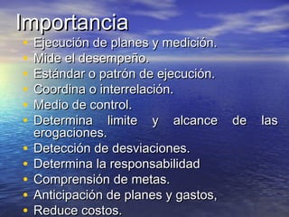 ImportanciaImportancia
• Ejecución de planes y medición.Ejecución de planes y medición.
• Mide el desempeño.Mide el desempeño.
• Estándar o patrón de ejecución.Estándar o patrón de ejecución.
• Coordina o interrelación.Coordina o interrelación.
• Medio de control.Medio de control.
• Determina limite y alcance de lasDetermina limite y alcance de las
erogaciones.erogaciones.
• Detección de desviaciones.Detección de desviaciones.
• Determina la responsabilidadDetermina la responsabilidad
• Comprensión de metas.Comprensión de metas.
• Anticipación de planes y gastos,Anticipación de planes y gastos,
• Reduce costos.Reduce costos.
 