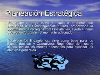 Planeación EstratégicaPlaneación Estratégica
Planeación a largo plazo y ayuda a enfrentar conPlaneación a largo plazo y ayuda a enfrentar con
efectividad a las contingencias futuras, proporciona laefectividad a las contingencias futuras, proporciona la
oportunidad de corregir errores inevitables, ayuda a tomaroportunidad de corregir errores inevitables, ayuda a tomar
decisiones futuras en el momento adecuado.decisiones futuras en el momento adecuado.
Establece los lineamientos, sirve como base para losEstablece los lineamientos, sirve como base para los
Planes (tácticos y Operativos). Regir Obtención, uso yPlanes (tácticos y Operativos). Regir Obtención, uso y
disposición de los medios necesarios para alcanzar losdisposición de los medios necesarios para alcanzar los
objetivos generales.objetivos generales.
 