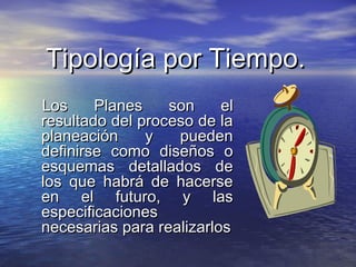 Tipología por Tiempo.Tipología por Tiempo.
Los Planes son elLos Planes son el
resultado del proceso de laresultado del proceso de la
planeación y puedenplaneación y pueden
definirse como diseños odefinirse como diseños o
esquemas detallados deesquemas detallados de
los que habrá de hacerselos que habrá de hacerse
en el futuro, y lasen el futuro, y las
especificacionesespecificaciones
necesarias para realizarlosnecesarias para realizarlos
 