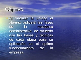 ObjetivoObjetivo
• Al finalizar la unidad elAl finalizar la unidad el
alumno aplicará las fasesalumno aplicará las fases
de la mecánicade la mecánica
administrativa, de acuerdoadministrativa, de acuerdo
con las bases y técnicascon las bases y técnicas
de cada etapa para sude cada etapa para su
aplicación en el optimoaplicación en el optimo
funcionamiento de lafuncionamiento de la
empresaempresa
 