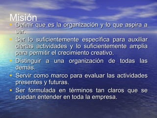 Misión
• Definir que es la organización y lo que aspira aDefinir que es la organización y lo que aspira a
ser.ser.
• Ser lo suficientemente específica para auxiliarSer lo suficientemente específica para auxiliar
ciertas actividades y lo suficientemente ampliaciertas actividades y lo suficientemente amplia
para permitir el crecimiento creativo.para permitir el crecimiento creativo.
• Distinguir a una organización de todas lasDistinguir a una organización de todas las
demás.demás.
• Servir como marco para evaluar las actividadesServir como marco para evaluar las actividades
presentes y futuras.presentes y futuras.
• Ser formulada en términos tan claros que seSer formulada en términos tan claros que se
puedan entender en toda la empresa.puedan entender en toda la empresa.
 