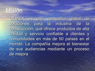 Misión
• CEMEX es una compañía global deCEMEX es una compañía global de
soluciones para la industria de lasoluciones para la industria de la
construcción, que ofrece productos de altaconstrucción, que ofrece productos de alta
calidad y servicio confiable a clientes ycalidad y servicio confiable a clientes y
comunidades en más de 50 países en elcomunidades en más de 50 países en el
mundo. La compañía mejora el bienestarmundo. La compañía mejora el bienestar
de sus audiencias mediante un procesode sus audiencias mediante un proceso
de mejorade mejora
 
