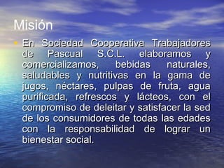 Misión
• En Sociedad Cooperativa TrabajadoresEn Sociedad Cooperativa Trabajadores
de Pascual S.C.L. elaboramos yde Pascual S.C.L. elaboramos y
comercializamos, bebidas naturales,comercializamos, bebidas naturales,
saludables y nutritivas en la gama desaludables y nutritivas en la gama de
jugos, néctares, pulpas de fruta, aguajugos, néctares, pulpas de fruta, agua
purificada, refrescos y lácteos, con elpurificada, refrescos y lácteos, con el
compromiso de deleitar y satisfacer la sedcompromiso de deleitar y satisfacer la sed
de los consumidores de todas las edadesde los consumidores de todas las edades
con la responsabilidad de lograr uncon la responsabilidad de lograr un
bienestar social.bienestar social.
 