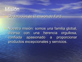 Misión
• Declaración de la misión de FordDeclaración de la misión de Ford
• Nuestra misión: somos una familia global,Nuestra misión: somos una familia global,
diversa con una herencia orgullosa,diversa con una herencia orgullosa,
confiada apasionado a proporcionarconfiada apasionado a proporcionar
productos excepcionales y servicios.productos excepcionales y servicios.
 