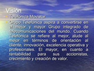 Visión
• Telefónica MovistarTelefónica Movistar
• Grupo Telefónica aspira a convertirse enGrupo Telefónica aspira a convertirse en
el mejor y mayor Grupo integrado deel mejor y mayor Grupo integrado de
telecomunicaciones del mundo. Cuandotelecomunicaciones del mundo. Cuando
Telefónica se refiere al mejor, alude alTelefónica se refiere al mejor, alude al
mejor en términos de orientación almejor en términos de orientación al
cliente, innovación, excelencia operativa ycliente, innovación, excelencia operativa y
profesionales. El mayor, en cuanto aprofesionales. El mayor, en cuanto a
rentabilidad para sus accionistas,rentabilidad para sus accionistas,
crecimiento y creación de valor.crecimiento y creación de valor.
 