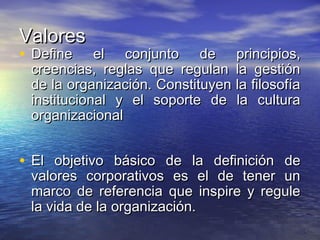ValoresValores
• Define el conjunto de principios,Define el conjunto de principios,
creencias, reglas que regulan la gestióncreencias, reglas que regulan la gestión
de la organización. Constituyen la filosofíade la organización. Constituyen la filosofía
institucional y el soporte de la culturainstitucional y el soporte de la cultura
organizacionalorganizacional
• El objetivo básico de la definición deEl objetivo básico de la definición de
valores corporativos es el de tener unvalores corporativos es el de tener un
marco de referencia que inspire y regulemarco de referencia que inspire y regule
la vida de la organización.la vida de la organización.
 