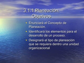 3.1.1 Planeación.3.1.1 Planeación.
ObjetivosObjetivos
• Enunciará el Concepto deEnunciará el Concepto de
Planeación.Planeación.
• Identificará los elementos para elIdentificará los elementos para el
desarrollo de un proceso.desarrollo de un proceso.
• Designará el tipo de planeaciónDesignará el tipo de planeación
que se requiera dentro una unidadque se requiera dentro una unidad
organizacionalorganizacional
 