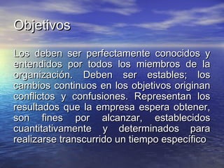 ObjetivosObjetivos
Los deben ser perfectamente conocidos yLos deben ser perfectamente conocidos y
entendidos por todos los miembros de laentendidos por todos los miembros de la
organización. Deben ser estables; losorganización. Deben ser estables; los
cambios continuos en los objetivos originancambios continuos en los objetivos originan
conflictos y confusiones. Representan losconflictos y confusiones. Representan los
resultados que la empresa espera obtener,resultados que la empresa espera obtener,
son fines por alcanzar, establecidosson fines por alcanzar, establecidos
cuantitativamente y determinados paracuantitativamente y determinados para
realizarse transcurrido un tiempo específicorealizarse transcurrido un tiempo específico
 