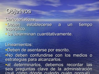ObjetivosObjetivos
Características:Características:
•Deben establecerse a un tiempoDeben establecerse a un tiempo
especifico.especifico.
•Se determinan cuantitativamente.Se determinan cuantitativamente.
Lineamientos:Lineamientos:
•Deben de asentarse por escrito.Deben de asentarse por escrito.
•No deben confundirse con los medios oNo deben confundirse con los medios o
estrategias para alcanzarlos.estrategias para alcanzarlos.
•al determinarlos, debemos recordar lasal determinarlos, debemos recordar las
seis preguntas clave de la administraciónseis preguntas clave de la administración
 