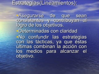 Estrategias(Estrategias(Lineamientos):Lineamientos):
•Asegurarse de que seanAsegurarse de que sean
consistentes y contribuyan alconsistentes y contribuyan al
logro de los objetivos.logro de los objetivos.
•Determinadas con claridadDeterminadas con claridad
•No confundir las estrategiasNo confundir las estrategias
con las tácticas, ya que éstascon las tácticas, ya que éstas
últimas combinan la acción conúltimas combinan la acción con
los medios para alcanzar ellos medios para alcanzar el
objetivo.objetivo.
 