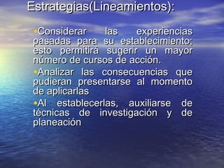 Estrategias(Estrategias(Lineamientos):Lineamientos):
•Considerar las experienciasConsiderar las experiencias
pasadas para su establecimiento;pasadas para su establecimiento;
esto permitirá sugerir un mayoresto permitirá sugerir un mayor
número de cursos de acción.número de cursos de acción.
•Analizar las consecuencias queAnalizar las consecuencias que
pudieran presentarse al momentopudieran presentarse al momento
de aplicarlasde aplicarlas
•Al establecerlas, auxiliarse deAl establecerlas, auxiliarse de
técnicas de investigación y detécnicas de investigación y de
planeaciónplaneación
 
