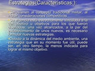 Estrategias(Características:Estrategias(Características:):):
•Se avienen al concepto tradicional militar, alSe avienen al concepto tradicional militar, al
incluir consideraciones competitivasincluir consideraciones competitivas
•Su vigencia está estrechamente vinculada a laSu vigencia está estrechamente vinculada a la
del objetivo u objetivos para los que fuerondel objetivo u objetivos para los que fueron
diseñadas; una vez alcanzados, a la par deldiseñadas; una vez alcanzados, a la par del
establecimiento de unos nuevos, es necesarioestablecimiento de unos nuevos, es necesario
formular nuevas estrategias.formular nuevas estrategias.
•Debido a la dinámica del medio ambiente, unaDebido a la dinámica del medio ambiente, una
estrategia que en su momento fue útil, puedeestrategia que en su momento fue útil, puede
ser, en otro tiempo, la menos indicada paraser, en otro tiempo, la menos indicada para
lograr el mismo objetivo.lograr el mismo objetivo.
 