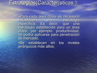 Estrategias(Características:Estrategias(Características:):):
•Para cada área clave es necesarioPara cada área clave es necesario
establecer una estrategiaestablecer una estrategia
específica. Es decir, que unaespecífica. Es decir, que una
estrategia establecida para un áreaestrategia establecida para un área
clave, por ejemplo: productividad,clave, por ejemplo: productividad,
no podrá aplicarse para penetraciónno podrá aplicarse para penetración
de mercado.de mercado.
•Se establecen en los nivelesSe establecen en los niveles
jerárquicos más altos.jerárquicos más altos.
 