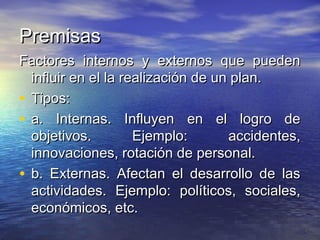 PremisasPremisas
Factores internos y externos que puedenFactores internos y externos que pueden
influir en el la realización de un plan.influir en el la realización de un plan.
• Tipos:Tipos:
• a. Internas. Influyen en el logro dea. Internas. Influyen en el logro de
objetivos. Ejemplo: accidentes,objetivos. Ejemplo: accidentes,
innovaciones, rotación de personal.innovaciones, rotación de personal.
• b. Externas. Afectan el desarrollo de lasb. Externas. Afectan el desarrollo de las
actividades. Ejemplo: políticos, sociales,actividades. Ejemplo: políticos, sociales,
económicos, etc.económicos, etc.
 