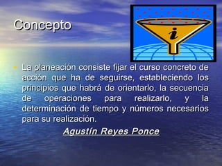 ConceptoConcepto
• La planeación consiste fijar el curso concreto deLa planeación consiste fijar el curso concreto de
acción que ha de seguirse, estableciendo losacción que ha de seguirse, estableciendo los
principios que habrá de orientarlo, la secuenciaprincipios que habrá de orientarlo, la secuencia
de operaciones para realizarlo, y lade operaciones para realizarlo, y la
determinación de tiempo y números necesariosdeterminación de tiempo y números necesarios
para su realización.para su realización.
Agustín Reyes PonceAgustín Reyes Ponce
 