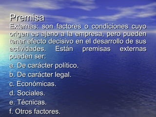 PremisaPremisa
Externas: son factores o condiciones cuyoExternas: son factores o condiciones cuyo
origen es ajeno a la empresa, pero puedenorigen es ajeno a la empresa, pero pueden
tener efecto decisivo en el desarrollo de sustener efecto decisivo en el desarrollo de sus
actividades. Están premisas externasactividades. Están premisas externas
pueden ser:pueden ser:
a. De carácter político.a. De carácter político.
b. De carácter legal.b. De carácter legal.
c. Económicas.c. Económicas.
d. Sociales.d. Sociales.
e. Técnicas.e. Técnicas.
f. Otros factores.f. Otros factores.
 