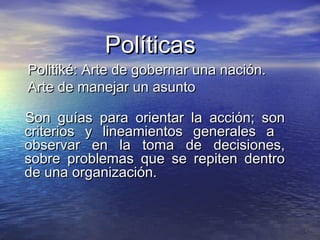PolíticasPolíticas
Son guías para orientar la acción; sonSon guías para orientar la acción; son
criterios y lineamientos generales acriterios y lineamientos generales a
observar en la toma de decisiones,observar en la toma de decisiones,
sobre problemas que se repiten dentrosobre problemas que se repiten dentro
de una organización.de una organización.
Politiké: Arte de gobernar una nación.Politiké: Arte de gobernar una nación.
Arte de manejar un asuntoArte de manejar un asunto
 