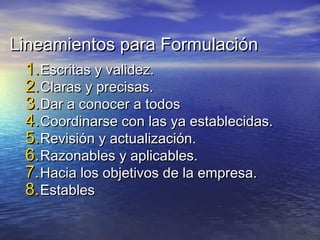 Lineamientos para FormulaciónLineamientos para Formulación
1.1.Escritas y validez.Escritas y validez.
2.2.Claras y precisas.Claras y precisas.
3.3.Dar a conocer a todosDar a conocer a todos
4.4.Coordinarse con las ya establecidas.Coordinarse con las ya establecidas.
5.5.Revisión y actualización.Revisión y actualización.
6.6.Razonables y aplicables.Razonables y aplicables.
7.7.Hacia los objetivos de la empresa.Hacia los objetivos de la empresa.
8.8.EstablesEstables
 
