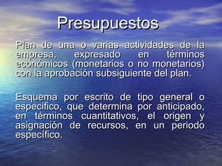 PresupuestosPresupuestos
Plan de una o varias actividades de laPlan de una o varias actividades de la
empresa, expresado en términosempresa, expresado en términos
económicos (monetarios o no monetarios)económicos (monetarios o no monetarios)
con la aprobación subsiguiente del plan.con la aprobación subsiguiente del plan.
Esquema por escrito de tipo general oEsquema por escrito de tipo general o
especifico, que determina por anticipado,especifico, que determina por anticipado,
en términos cuantitativos, el origen yen términos cuantitativos, el origen y
asignación de recursos, en un periodoasignación de recursos, en un periodo
específico.específico.
 