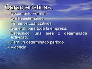 Características.Características.
• Documento Formal.Documento Formal.
• Orden sistemático.Orden sistemático.
• Términos cuantitativos.Términos cuantitativos.
• General, para toda la empresa.General, para toda la empresa.
• Específico, una área o determinadaEspecífico, una área o determinada
actividad.actividad.
• Para un determinado periodo.Para un determinado periodo.
• Vigencia.Vigencia.
 