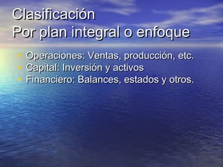 ClasificaciónClasificación
Por plan integral o enfoquePor plan integral o enfoque
• Operaciones: Ventas, producción, etc.Operaciones: Ventas, producción, etc.
• Capital: Inversión y activosCapital: Inversión y activos
• Financiero: Balances, estados y otros.Financiero: Balances, estados y otros.
 