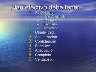 Plan efectivo debe tener:Plan efectivo debe tener:
1.1. AutorizaciónAutorización
– Inicio de estudio.Inicio de estudio.
– Prepararlo.Prepararlo.
– EjecutarloEjecutarlo
– Controlarlo.Controlarlo.
1.1. Objetividad.Objetividad.
2.2. ActualizaciónActualización
3.3. ConfidencialConfidencial
4.4. SencillezSencillez
5.5. AdecuaciónAdecuación
6.6. CompletoCompleto
7.7. Ventajoso.Ventajoso.
 