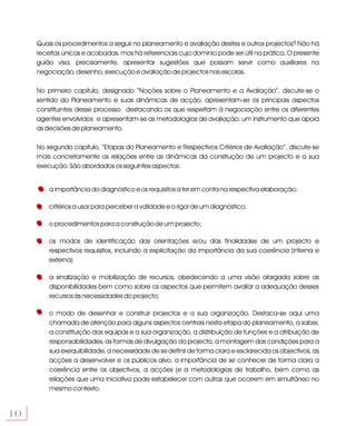 Quais os procedimentos a seguir no planeamento e avaliação destes e outros projectos? Não há
     receitas únicas e acabadas, mas há referenciais cujo domínio pode ser útil na prática. O presente
     guião visa, precisamente, apresentar sugestões que possam servir como auxiliares na
     negociação, desenho, execução e avaliação de projectos nas escolas.

     No primeiro capítulo, designado “Noções sobre o Planeamento e a Avaliação”, discute-se o
     sentido do Planeamento e suas dinâmicas de acção, apresentam-se os principais aspectos
     constituintes desse processo destacando os que respeitam à negociação entre os diferentes
     agentes envolvidos e apresentam-se as metodologias de avaliação, um instrumento que apoia
     as decisões de planeamento.

     No segundo capítulo, “Etapas do Planeamento e Respectivos Critérios de Avaliação”, discute-se
     mais concretamente as relações entre as dinâmicas da construção de um projecto e a sua
     execução. São abordados os seguintes aspectos:


         a importância do diagnóstico e os requisitos a ter em conta na respectiva elaboração;

         critérios a usar para perceber a validade e o rigor de um diagnóstico;

         o procedimentos para a construção de um projecto;

         os modos de identificação das orientações e/ou das finalidades de um projecto e
         respectivos requisitos, incluindo a explicitação da importância da sua coerência (interna e
         externa)

         a sinalização e mobilização de recursos, obedecendo a uma visão alargada sobre as
         disponibilidades bem como sobre os aspectos que permitem avaliar a adequação desses
         recursos às necessidades do projecto;

         o modo de desenhar e construir projectos e a sua organização. Destaca-se aqui uma
         chamada de atenção para alguns aspectos centrais nesta etapa do planeamento, a saber,
         a constituição das equipas e a sua organização, a distribuição de funções e a atribuição de
         responsabilidades, as formas de divulgação do projecto, a montagem das condições para a
         sua exequibilidade, a necessidade de se definir de forma clara e esclarecida os objectivos, as
         acções a desenvolver e os públicos alvo, a importância de se conhecer de forma clara a
         coerência entre os objectivos, a acções (e a metodologias de trabalho, bem como as
         relações que uma iniciativa pode estabelecer com outras que ocorrem em simultâneo no
         mesmo contexto.


10
 