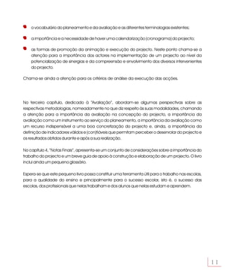 o vocabulário do planeamento e da avaliação e as diferentes terminologias existentes;

    a importância e a necessidade de haver uma calendarização (cronograma) do projecto;

    as formas de promoção da animação e execução do projecto. Neste ponto chama-se a
    atenção para a importância dos actores na implementação de um projecto ao nível da
    potencialização de sinergias e da compreensão e envolvimento dos diversos intervenientes
    do projecto.

Chama-se ainda a atenção para os critérios de análise da execução das acções.




No terceiro capítulo, dedicado à “Avaliação”, abordam-se algumas perspectivas sobre as
respectivas metodologias, nomeadamente no que diz respeito às suas modalidades, chamando
a atenção para a importância da avaliação na concepção do projecto, a importância da
avaliação como um instrumento ao serviço do planeamento, a importância da avaliação como
um recurso indispensável a uma boa concretização do projecto e, ainda, a importância da
definição de indicadores válidos e (con)fiáveis que permitam perceber o desenrolar do projecto e
os resultados obtidos durante e após a sua realização.

No capítulo 4, “Notas Finais”, apresenta-se um conjunto de considerações sobre a importância do
trabalho do projecto e um breve guia de apoio à construção e elaboração de um projecto. O livro
inclui ainda um pequeno glossário.

Espera-se que este pequeno livro possa constituir uma ferramenta útil para o trabalho nas escolas,
para a qualidade do ensino e principalmente para o sucesso escolar, isto é, o sucesso das
escolas, dos profissionais que nelas trabalham e dos alunos que nelas estudam e aprendem.




                                                                                                     11
 