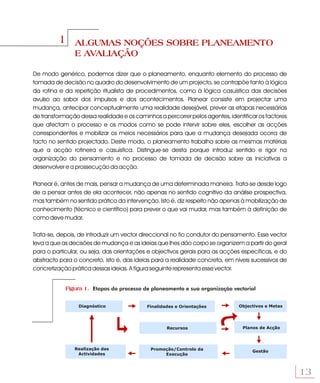 1      ALGUMAS NOÇÕES SOBRE PLANEAMENTO
                E AVALIAÇÃO

De modo genérico, podemos dizer que o planeamento, enquanto elemento do processo de
tomada de decisão no quadro do desenvolvimento de um projecto, se contrapõe tanto à lógica
da rotina e da repetição ritualista de procedimentos, como à lógica casuística das decisões
avulso ao sabor dos impulsos e dos acontecimentos. Planear consiste em projectar uma
mudança, antecipar conceptualmente uma realidade desejável, prever as etapas necessárias
de transformação dessa realidade e os caminhos a percorrer pelos agentes, identificar os factores
que afectam o processo e os modos como se pode intervir sobre eles, escolher as acções
correspondentes e mobilizar os meios necessários para que a mudança desejada ocorra de
facto no sentido projectado. Deste modo, o planeamento trabalha sobre as mesmas matérias
que a acção rotineira e casuística. Distingue-se desta porque introduz sentido e rigor na
organização do pensamento e no processo de tomada de decisão sobre as iniciativas a
desenvolver e a prossecução da acção.

Planear é, antes de mais, pensar a mudança de uma determinada maneira. Trata-se desde logo
de a pensar antes de ela acontecer, não apenas no sentido cognitivo da análise prospectiva,
mas também no sentido prático da intervenção. Isto é, diz respeito não apenas à mobilização de
conhecimento (técnico e científico) para prever o que vai mudar, mas também à definição de
como deve mudar.

Trata-se, depois, de introduzir um vector direccional no fio condutor do pensamento. Esse vector
leva a que as decisões de mudança e as ideias que lhes dão corpo se organizem a partir do geral
para o particular, ou seja, das orientações e objectivos gerais para as acções específicas, e do
abstracto para o concreto, isto é, das ideias para a realidade concreta, em níveis sucessivos de
concretização prática dessas ideias. A figura seguinte representa esse vector.


            Figura 1. Etapas do processo de planeamento e sua organização vectorial


                 Diagnóstico               Finalidades e Orientações          Objectivos e Metas




                                                   Recursos                     Planos de Acção




               Realização das               Promoção/Controlo da                   Gestão
                Actividades                      Execução



                                                                                                    13
 