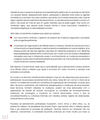 Assinale-se que o esquema é apenas uma representação gráfica de um processo (e não tanto
     um produto) flexível, desejavelmente aberto, participado e debatido entre todos os agentes
     envolvidos ou a envolver. Fica claro, portanto, que sendo uma maneira de pensar, tudo o que se
     diga a respeito dos procedimentos de planeamento, ou dos elementos que devem compor um
     plano, não pode ser mais do que um guião indicativo que se pode sugerir, mas nunca um
     receituário rígido, que apenas pode produzir clichés e novas burocracias, impedindo a
     necessária adaptação a cada realidade concreta.

     Além disso, é importante considerar que o plano se corporiza:

         num documento contendo o desenho do projecto de mudança negociado e acordado
         entre os agentes pertinentes;

         no processo de negociação e de reflexão sobre a mudança, através do qual se promove o
         conhecimento e a aprendizagem colectiva sobre (i) as realidades com que se trabalha, (ii) os
         diversos pontos de vista dos agentes colocados em diferentes posições (e com diferentes
         responsabilidades) relativamente à intervenção; (iii) o modo como se introduz a flexibilidade
         necessária para que a intervenção possa ir acompanhando as mudanças produzidas e
         corrigindo os percursos inicialmente previstos que provaram ser menos eficazes ou eficientes
         na promoção da mudança desejada.

     Este aspecto é fundamental, dado que a racionalidade que o planeamento introduz reclama
     uma atitude crítica e reflexiva que ajude a encontrar em cada momento a decisão mais
     acertada e concertada.

     Os modos e as técnicas cientificamente testados e hoje em dia disponíveis para promover a
     participação nos processos de planeamento são vários. Todos têm em comum o facto de se
     oporem a modelos tecnocráticos e autoritários de organização de actividades, os quais, para
     além de pouco sustentáveis, são totalmente desadequados à construção de boas soluções.
     Essas técnicas, também utilizadas na avaliação, podem ser mais estruturadas com a
     organização de painéis de actores, focus-group ou comissões de acompanhamento;
     realização de sondagens e inquéritos ou menos estruturadas, como o são as
     consultas/entrevistas ou conversas informais com diversos actores, registos de observações,
     notas de terreno, entre outras.

     Processos de planeamento participados incorporam, como vimos, o olhar crítico, ou, se
     preferirmos, reflexivo, da pluralidade dos actores. Porém, esse sentido crítico e reflexivo assume
     todo o seu potencial no processo de avaliação. “Quando falamos em avaliação não nos
     referimos, naturalmente, à actividade recorrente praticada de modo intuitivo por todos os

14
 