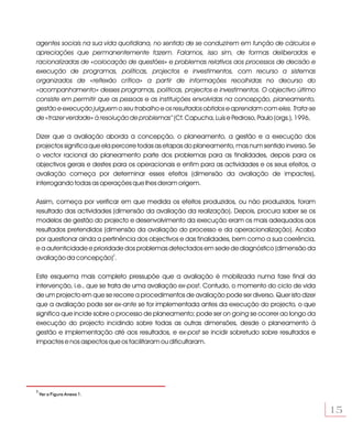 agentes sociais na sua vida quotidiana, no sentido de se conduzirem em função de cálculos e
apreciações que permanentemente fazem. Falamos, isso sim, de formas deliberadas e
racionalizadas de «colocação de questões» e problemas relativos aos processos de decisão e
execução de programas, políticas, projectos e investimentos, com recurso a sistemas
organizados de «reflexão crítica» a partir de informações recolhidas no decurso do
«acompanhamento» desses programas, políticas, projectos e investimentos. O objectivo último
consiste em permitir que as pessoas e as instituições envolvidas na concepção, planeamento,
gestão e execução julguem o seu trabalho e os resultados obtidos e aprendam com eles. Trata-se
de «trazer verdade» à resolução de problemas” (Cf. Capucha, Luís e Pedroso, Paulo (orgs.), 1996,

Dizer que a avaliação aborda a concepção, o planeamento, a gestão e a execução dos
projectos significa que ela percorre todas as etapas do planeamento, mas num sentido inverso. Se
o vector racional do planeamento parte dos problemas para as finalidades, depois para os
objectivos gerais e destes para os operacionais e enfim para as actividades e os seus efeitos, a
avaliação começa por determinar esses efeitos (dimensão da avaliação de impactes),
interrogando todas as operações que lhes deram origem.

Assim, começa por verificar em que medida os efeitos produzidos, ou não produzidos, foram
resultado das actividades (dimensão da avaliação da realização). Depois, procura saber se os
modelos de gestão do projecto e desenvolvimento da execução eram os mais adequados aos
resultados pretendidos (dimensão da avaliação do processo e da operacionalização). Acaba
por questionar ainda a pertinência dos objectivos e das finalidades, bem como a sua coerência,
e a autenticidade e prioridade dos problemas detectados em sede de diagnóstico (dimensão da
avaliação da concepção)2.

Este esquema mais completo pressupõe que a avaliação é mobilizada numa fase final da
intervenção, i.e., que se trata de uma avaliação ex-post. Contudo, o momento do ciclo de vida
de um projecto em que se recorre a procedimentos de avaliação pode ser diverso. Quer isto dizer
que a avaliação pode ser ex-ante se for implementada antes da execução do projecto, o que
significa que incide sobre o processo de planeamento; pode ser on going se ocorrer ao longo da
execução do projecto incidindo sobre todas as outras dimensões, desde o planeamento à
gestão e implementação até aos resultados, e ex-post se incidir sobretudo sobre resultados e
impactes e nos aspectos que os facilitaram ou dificultaram.




2
    Ver a Figura Anexa 1.


                                                                                                   15
 