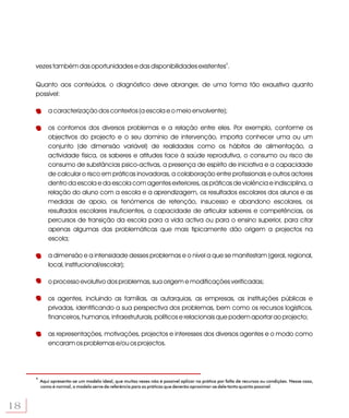 vezes também das oportunidades e das disponibilidades existentes4.

     Quanto aos conteúdos, o diagnóstico deve abranger, de uma forma tão exaustiva quanto
     possível:

            a caracterização dos contextos (a escola e o meio envolvente);

            os contornos dos diversos problemas e a relação entre eles. Por exemplo, conforme os
            objectivos do projecto e o seu domínio de intervenção, importa conhecer uma ou um
            conjunto (de dimensão variável) de realidades como os hábitos de alimentação, a
            actividade física, os saberes e atitudes face à saúde reprodutiva, o consumo ou risco de
            consumo de substâncias psico-activas, a presença de espírito de iniciativa e a capacidade
            de calcular o risco em práticas inovadoras, a colaboração entre profissionais e outros actores
            dentro da escola e da escola com agentes exteriores, as práticas de violência e indisciplina, a
            relação do aluno com a escola e a aprendizagem, os resultados escolares dos alunos e as
            medidas de apoio, os fenómenos de retenção, insucesso e abandono escolares, os
            resultados escolares insuficientes, a capacidade de articular saberes e competências, os
            percursos de transição da escola para a vida activa ou para o ensino superior, para citar
            apenas algumas das problemáticas que mais tipicamente dão origem a projectos na
            escola;

            a dimensão e a intensidade desses problemas e o nível a que se manifestam (geral, regional,
            local, institucional/escolar);

            o processo evolutivo dos problemas, sua origem e modificações verificadas;

            os agentes, incluindo as famílias, as autarquias, as empresas, as instituições públicas e
            privadas, identificando a sua perspectiva dos problemas, bem como os recursos logísticos,
            financeiros, humanos, infraestruturais, políticos e relacionais que podem aportar ao projecto;

            as representações, motivações, projectos e interesses dos diversos agentes e o modo como
            encaram os problemas e/ou os projectos.




     4
         Aqui apresenta-se um modelo ideal, que muitas vezes não é possível aplicar na prática por falta de recursos ou condições. Nesse caso,
         como é normal, o modelo serve de referência para as práticas que deverão aproximar-se dele tanto quanto possível.



18
 