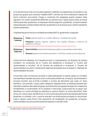 Uma das técnicas mais comuns para organizar o debate e as respectivas conclusões é o de
              propor aos grupos que construam tabelas SWOT5, primeiro de forma individual e depois de
              forma colectiva, procurando chegar a consensos tão alargados quanto possível. Estas
              agrupam em quatro quadrantes diferentes as opiniões que o grupo possui sobre as forças
              internas (primeiro quadrante), as fraquezas internas (segundo quadrante), as oportunidades
              oferecidas pelo contexto exterior (terceiro quadrante) e as ameaças que o exterior apresenta
              (quarto quadrante).

              A representação formal de uma tabela de análise SWOT é, geralmente, a seguinte:


              Dinâmicas             Forças (aspectos positivos no contexto, objectivos e resultados alcançados)
               Internas
                                    Fraquezas (aspectos negativos, objectivos não atingidos, bloqueios e dinâmicas de
                                    resistência à mudança)


              Dinâmicas             Oportunidades (aspectos da envolvente que podem ser aproveitados e potenciados)
               Externas
                                    Ameaças (aspectos da envolvente que podem vir a dificultar a prossecução dos objectivos)



              Outras técnicas utilizadas com frequência para a caracterização da situação de partida
              consistem na construção de (i) “nuvens dos problemas e ameaças” e “nuvens das
              oportunidades e recursos”, de (ii) “árvores de problemas e ameaças” e “árvores de
              oportunidades e recursos” e ainda de (iii) “espinhas de problemas e ameaças” e “espinhas de
              oportunidades e recursos”.

              No primeiro caso começa por se pedir a cada participante no painel, grupo ou comissão
              que identifique aqueles que para si são os principais problemas, ameaças, oportunidades e
              recursos (convém que se limite à partida o número de elementos que cada um deve
              identificar por exemplo, 3 para cada categoria). Seguidamente, as diversas propostas são
              expostas e sujeitas a discussão do grupo, que deve procurar agrupá-las segundo a respectiva
              familiaridade ou proximidade. Se for possível ir mais longe, pode propor-se ao grupo que
              identifique um vector principal (ou espinha) no qual se inserem os outros elementos. Pode
              ainda, em certos casos, identificar-se um tronco principal estruturante dos diversos elementos
              presentes no contexto, com o qual se articulam as ramificações principais (ou de primeiro
              nível) e depois outras linhas mais específicas de localização de problemas, ameaças,
              oportunidades e recursos (ramificações de segundo ou terceiro nível).


     5
         Do inglês strenghts, weaknesses, opportunities and threats.



20
 