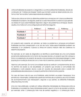 entre as finalidades do projecto e o diagnóstico, ou entre as diferentes finalidades, através da
     construção de “matrizes de sinergias” (tarefa que também pode ser desenvolvida de uma
     forma mais “tecnocrática” pelos responsáveis da avaliação).

     Trata-se de colocar em linha os diferentes problemas e ameaças e em coluna as diferentes
     finalidades do projecto. De seguida, pede-se a cada interveniente no exercício que assinale
     as células em que cada finalidade responde a algum dos problemas e ameaças. Deverá
     resultar uma matriz com uma configuração semelhante à seguinte:

                                        Problema 1            Problema 2           Problema p

             Finalidade 1                     X                                           X
             Finalidade 2                     X                     X
             Finalidade f                     X                     X


     Um projecto será coerente, em princípio, se todos os problemas e ameaças encontrarem
     finalidades que lhes correspondam e se, por seu turno, todas essas finalidades puderem ser
     indexadas a um problema. Colunas ou linhas em branco indicam falta de coerência no
     desenho do projecto.

     Por exemplo, se em sede do diagnóstico se identifica a proximidade de uma comunidade
     socialmente desfavorecida como factor de insucesso escolar, um projecto que não coloque a
     tónica na adaptação do projecto de escola e dos processos de ensino/aprendizagem a essa
     população e na relação da escola com o meio não é coerente e, portanto, não é pertinente.

     Vejamos outro exemplo. Se numa comunidade escolar se verificam comportamentos de risco
     no domínio da saúde ou da sexualidade, um projecto que envolva a comunidade dos
     professores e outro pessoal, alunos e pais em acções de educação para a saúde tem
     probabilidades elevadas de ser um projecto pertinente e internamente coerente.

     No caso de haver mais do que uma finalidade, estas também se podem hierarquizar. Uma
     primeira via, mais simples, corresponde a pedir aos membros de um painel ou de uma comissão
     de acompanhamento que hierarquizem, segundo a sua opinião, as diferentes finalidades,
     atribuindo-lhes uma nota.

     Uma via mais sofisticada, consiste em atribuir diferentes intensidades às interacções entre as
     finalidades e os problemas. Essas intensidades podem assumir a forma de escalas numéricas,
     por exemplo, entre -2 (interacção forte mas de sentido negativo) e +2 (interacção forte e

24
 