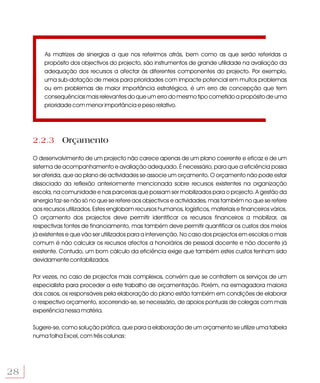 As matrizes de sinergias a que nos referimos atrás, bem como as que serão referidas a
         propósito dos objectivos do projecto, são instrumentos de grande utilidade na avaliação da
         adequação dos recursos a afectar às diferentes componentes do projecto. Por exemplo,
         uma sub-dotação de meios para prioridades com impacte potencial em muitos problemas
         ou em problemas de maior importância estratégica, é um erro de concepção que tem
         consequências mais relevantes do que um erro do mesmo tipo cometido a propósito de uma
         prioridade com menor importância e peso relativo.




     2.2.3 Orçamento

     O desenvolvimento de um projecto não carece apenas de um plano coerente e eficaz e de um
     sistema de acompanhamento e avaliação adequado. É necessário, para que a eficiência possa
     ser aferida, que ao plano de actividades se associe um orçamento. O orçamento não pode estar
     dissociado da reflexão anteriormente mencionada sobre recursos existentes na organização
     escola, na comunidade e nas parcerias que possam ser mobilizados para o projecto. A gestão da
     sinergia faz-se não só no que se refere aos objectivos e actividades, mas também no que se refere
     aos recursos utilizados. Estes englobam recursos humanos, logísticos, materiais e financeiros vários.
     O orçamento dos projectos deve permitir identificar os recursos financeiros a mobilizar, as
     respectivas fontes de financiamento, mas também deve permitir quantificar os custos dos meios
     já existentes e que vão ser utiilizados para a intervenção. No caso dos projectos em escolas o mais
     comum é não calcular os recursos afectos a honorários de pessoal docente e não docente já
     existente. Contudo, um bom cálculo da eficiência exige que também estes custos tenham sido
     devidamente contabilizados.

     Por vezes, no caso de projectos mais complexos, convém que se contratem os serviços de um
     especialista para proceder a este trabalho de orçamentação. Porém, na esmagadora maioria
     dos casos, os responsáveis pela elaboração do plano estão também em condições de elaborar
     o respectivo orçamento, socorrendo-se, se necessário, de apoios pontuais de colegas com mais
     experiência nessa matéria.

     Sugere-se, como solução prática, que para a elaboração de um orçamento se utilize uma tabela
     numa folha Excel, com três colunas:




28
 