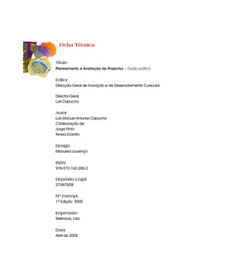 Ficha Técnica


Título
Planeamento e Avaliação de Projectos - Guião prático


Editor
Direcção-Geral de Inovação e de Desenvolvimento Curricular

Director-Geral
Luís Capucha


Autor
Luís Manuel Antunes Capucha
Colaboração de
Jorge Pinto
Teresa Evaristo


Design
Manuela Lourenço


ISBN
978-972-742-285-2

Depósito Legal
273870/08


Nº Exempl.
1ª Edição 5000


Impressão
Selenova, Lda.


Data
Abril de 2008
 