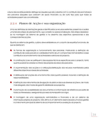 coluna das receitas poderão distinguir-se aqueles que são cobertos com o contributo dos promotores e
dos parceiros daqueles que carecem de apoio financeiro ou de outro tipo para que todas as
actividades possam ser concretizadas.


   2.2.4 Planos de Acção e sua organização

   Uma vez definidas as orientações gerais e identificados os recursos existentes, passemos a avaliar
   uma terceira etapa do planeamento, que consiste na operacionalização. Esta etapa desdobra-
   se na montagem do sistema de gestão e no desenho dos objectivos operacionais e das
   correspondentes acções.

   Quanto ao sistema de gestão, o plano deve estabelecer um conjunto de requisitos funcionais, de
   que se destacam:

       As formas de organização e funcionamento das parcerias, implicando a definição do
       contributo de cada parceiro e o estabelecimento de um compromisso formal relativo a esse
       contributo e ao envolvimento nas actividades e estruturas do projecto;

       A constituição (caso se justifiquem) das equipas técnicas específicas para o projecto, tanto
       quanto possível recrutadas no interior das próprias escolas e dos parceiros;

       A orçamentação das acções e a atribuição/distribuição dos recursos inventariados pelos
       diferentes objectivos e áreas de actividade;

       A distribuição de funções de uma forma tão clara quanto possível, incluindo a definição de
       responsabilidades;

       A definição dos instrumentos de divulgação do plano e das suas diversas acções e, de modo
       mais alargado, dos modos de garantir visibilidade aos projectos;

       A promoção da acessibilidade aos documentos e à informação de referência por parte de
       todos os interessados, assegurando por essa via transparência e rigor;

       A montagem de uma organização administrativa e financeira e de um sistema de
       informação próprios do projecto. Este último é um elemento essencial para uma boa gestão
       e o instrumento principal do sistema de acompanhamento e avaliação do projecto.




                                                                                                        31
 